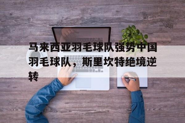 开云体育平台APP-关于马来西亚羽毛球队强势中国羽毛球队，斯里坎特绝境逆转的信息